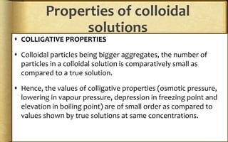Properties of colloidal
solutions
 COLLIGATIVE PROPERTIES
 Colloidal particles being bigger aggregates, the number of
particles in a colloidal solution is comparatively small as
compared to a true solution.
 Hence, the values of colligative properties (osmotic pressure,
lowering in vapour pressure, depression in freezing point and
elevation in boiling point) are of small order as compared to
values shown by true solutions at same concentrations.
 