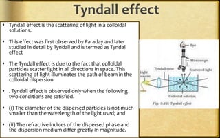 Tyndall effect
 Tyndall effect is the scattering of light in a colloidal
solutions.
 This effect was first observed by Faraday and later
studied in detail by Tyndall and is termed as Tyndall
effect
 The Tyndall effect is due to the fact that colloidal
particles scatter light in all directions in space. This
scattering of light illuminates the path of beam in the
colloidal dispersion.
 . Tyndall effect is observed only when the following
two conditions are satisfied.
 (i) The diameter of the dispersed particles is not much
smaller than the wavelength of the light used; and
 (ii) The refractive indices of the dispersed phase and
the dispersion medium differ greatly in magnitude.
 