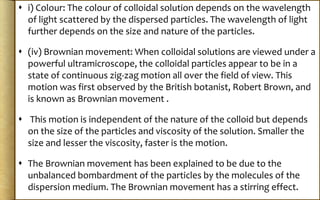  i) Colour: The colour of colloidal solution depends on the wavelength
of light scattered by the dispersed particles. The wavelength of light
further depends on the size and nature of the particles.
 (iv) Brownian movement: When colloidal solutions are viewed under a
powerful ultramicroscope, the colloidal particles appear to be in a
state of continuous zig-zag motion all over the field of view. This
motion was first observed by the British botanist, Robert Brown, and
is known as Brownian movement .
 This motion is independent of the nature of the colloid but depends
on the size of the particles and viscosity of the solution. Smaller the
size and lesser the viscosity, faster is the motion.
 The Brownian movement has been explained to be due to the
unbalanced bombardment of the particles by the molecules of the
dispersion medium. The Brownian movement has a stirring effect.
 