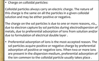  Charge on colloidal particles:
Colloidal particles always carry an electric charge. The nature of
this charge is the same on all the particles in a given colloidal
solution and may be either positive or negative.
The charge on the sol particles is due to one or more reasons, viz.,
due to electron capture by sol particles during electrodispersion of
metals, due to preferential adsorption of ions from solution and/or
due to formulation of electrical double layer .
 Preferential adsorption of ions is the most accepted reason. The
sol particles acquire positive or negative charge by preferential
adsorption of positive or negative ions. When two or more ions
are present in the dispersion medium, preferential adsorption of
the ion common to the colloidal particle usually takes place .
 