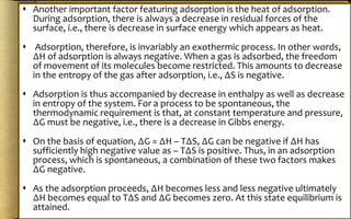  Another important factor featuring adsorption is the heat of adsorption.
During adsorption, there is always a decrease in residual forces of the
surface, i.e., there is decrease in surface energy which appears as heat.
 Adsorption, therefore, is invariably an exothermic process. In other words,
∆H of adsorption is always negative. When a gas is adsorbed, the freedom
of movement of its molecules become restricted. This amounts to decrease
in the entropy of the gas after adsorption, i.e., ∆S is negative.
 Adsorption is thus accompanied by decrease in enthalpy as well as decrease
in entropy of the system. For a process to be spontaneous, the
thermodynamic requirement is that, at constant temperature and pressure,
∆G must be negative, i.e., there is a decrease in Gibbs energy.
 On the basis of equation, ∆G = ∆H – T∆S, ∆G can be negative if ∆H has
sufficiently high negative value as – T∆S is positive. Thus, in an adsorption
process, which is spontaneous, a combination of these two factors makes
∆G negative.
 As the adsorption proceeds, ∆H becomes less and less negative ultimately
∆H becomes equal to T∆S and ∆G becomes zero. At this state equilibrium is
attained.
 