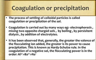Coagulation or precipitation
 The process of settling of colloidal particles is called
coagulation or precipitation of the sol.
 Coagulation is carried out by many ways eg:- electrophoresis ,
mixing two opposite charged sols , by boiling , by persisitent
dialysis , by addition of electrolytes.
 It has been observed that, generally, the greater the valence of
the flocculating ion added, the greater is its power to cause
precipitation. This is known as Hardy-Schulze rule. In the
coagulation of a negative sol, the flocculating power is in the
order: Al3+>Ba2+>Na+
 