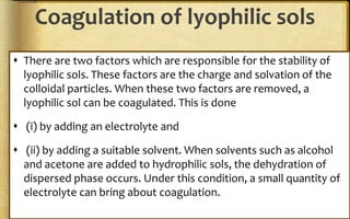 Coagulation of lyophilic sols
 There are two factors which are responsible for the stability of
lyophilic sols. These factors are the charge and solvation of the
colloidal particles. When these two factors are removed, a
lyophilic sol can be coagulated. This is done
 (i) by adding an electrolyte and
 (ii) by adding a suitable solvent. When solvents such as alcohol
and acetone are added to hydrophilic sols, the dehydration of
dispersed phase occurs. Under this condition, a small quantity of
electrolyte can bring about coagulation.
 