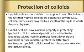Protection of colloids
 Lyophilic sols are more stable than lyophobic sols. This is due to
the fact that lyophilic colloids are extensively solvated, i.e.,
colloidal particles are covered by a sheath of the liquid in which
they are dispersed.
 Lyophilic colloids have a unique property of protecting
lyophobic colloids. When a lyophilic sol is added to the
lyophobic sol, the lyophilic particles form a layer around
lyophobic particles and thus protect the latter from
electrolytes. Lyophilic colloids used for this purpose are called
protective colloids.
 