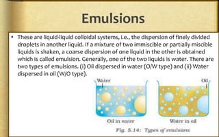 Emulsions
 These are liquid-liquid colloidal systems, i.e., the dispersion of finely divided
droplets in another liquid. If a mixture of two immiscible or partially miscible
liquids is shaken, a coarse dispersion of one liquid in the other is obtained
which is called emulsion. Generally, one of the two liquids is water. There are
two types of emulsions. (i) Oil dispersed in water (O/W type) and (ii) Water
dispersed in oil (W/O type).
 