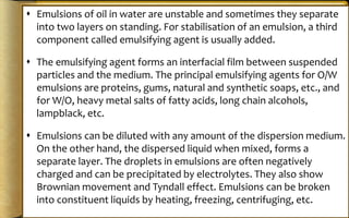  Emulsions of oil in water are unstable and sometimes they separate
into two layers on standing. For stabilisation of an emulsion, a third
component called emulsifying agent is usually added.
 The emulsifying agent forms an interfacial film between suspended
particles and the medium. The principal emulsifying agents for O/W
emulsions are proteins, gums, natural and synthetic soaps, etc., and
for W/O, heavy metal salts of fatty acids, long chain alcohols,
lampblack, etc.
 Emulsions can be diluted with any amount of the dispersion medium.
On the other hand, the dispersed liquid when mixed, forms a
separate layer. The droplets in emulsions are often negatively
charged and can be precipitated by electrolytes. They also show
Brownian movement and Tyndall effect. Emulsions can be broken
into constituent liquids by heating, freezing, centrifuging, etc.
 