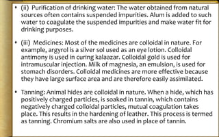  (ii) Purification of drinking water: The water obtained from natural
sources often contains suspended impurities. Alum is added to such
water to coagulate the suspended impurities and make water fit for
drinking purposes.
 (iii) Medicines: Most of the medicines are colloidal in nature. For
example, argyrol is a silver sol used as an eye lotion. Colloidal
antimony is used in curing kalaazar. Colloidal gold is used for
intramuscular injection. Milk of magnesia, an emulsion, is used for
stomach disorders. Colloidal medicines are more effective because
they have large surface area and are therefore easily assimilated.
 Tanning: Animal hides are colloidal in nature. When a hide, which has
positively charged particles, is soaked in tannin, which contains
negatively charged colloidal particles, mutual coagulation takes
place. This results in the hardening of leather. This process is termed
as tanning. Chromium salts are also used in place of tannin.
 