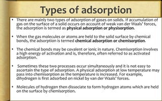 Types of adsorption
 There are mainly two types of adsorption of gases on solids. If accumulation of
gas on the surface of a solid occurs on account of weak van der Waals’ forces,
the adsorption is termed as physical adsorption or physisorption.
 When the gas molecules or atoms are held to the solid surface by chemical
bonds, the adsorption is termed chemical adsorption or chemisorption.
 The chemical bonds may be covalent or ionic in nature. Chemisorption involves
a high energy of activation and is, therefore, often referred to as activated
adsorption.
 Sometimes these two processes occur simultaneously and it is not easy to
ascertain the type of adsorption. A physical adsorption at low temperature may
pass into chemisorption as the temperature is increased. For example,
dihydrogen is first adsorbed on nickel by van der Waals’ forces.
 Molecules of hydrogen then dissociate to form hydrogen atoms which are held
on the surface by chemisorption.
 