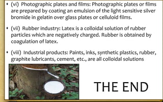  (vi) Photographic plates and films: Photographic plates or films
are prepared by coating an emulsion of the light sensitive silver
bromide in gelatin over glass plates or celluloid films.
 (vii) Rubber industry: Latex is a colloidal solution of rubber
particles which are negatively charged. Rubber is obtained by
coagulation of latex.
 (viii) Industrial products: Paints, inks, synthetic plastics, rubber,
graphite lubricants, cement, etc., are all colloidal solutions
THE END
 