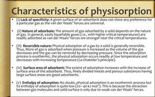 Characteristics of physisorption
 (i) Lack of specificity: A given surface of an adsorbent does not show any preference for
a particular gas as the van der Waals’ forces are universal.
 (ii) Nature of adsorbate: The amount of gas adsorbed by a solid depends on the nature
of gas. In general, easily liquefiable gases (i.e., with higher critical temperatures) are
readily adsorbed as van der Waals’ forces are stronger near the critical temperatures.
 (iii) Reversible nature: Physical adsorption of a gas by a solid is generally reversible.
Thus, More of gas is adsorbed when pressure is increased as the volume of the gas
decreases and the gas can be removed by decreasing pressure. Since the adsorption
process is exothermic, the physical adsorption occurs readily at low temperature and
decreases with increasing temperature (Le-Chatelier’s principle).
 (iv) Surface area of adsorbent: The extent of adsorption increases with the increase of
surface area of the adsorbent. Thus, finely divided metals and porous substances having
large surface areas are good adsorbents.
 (v) Enthalpy of adsorption: No doubt, physical adsorption is an exothermic process but
its enthalpy of adsorption is quite low (20– 40 kJ mol-1). This is because the attraction
between gas molecules and solid surface is only due to weak van der Waals’ forces.
 