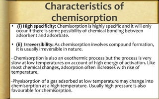 Characteristics of
chemisorption
 (i) High specificity: Chemisorption is highly specific and it will only
occur if there is some possibility of chemical bonding between
adsorbent and adsorbate.
 (ii) Irreversibility: As chemisorption involves compound formation,
it is usually irreversible in nature.
- Chemisorption is also an exothermic process but the process is very
slow at low temperatures on account of high energy of activation. Like
most chemical changes, adsorption often increases with rise of
temperature.
-Physisorption of a gas adsorbed at low temperature may change into
chemisorption at a high temperature. Usually high pressure is also
favourable for chemisorption.
 