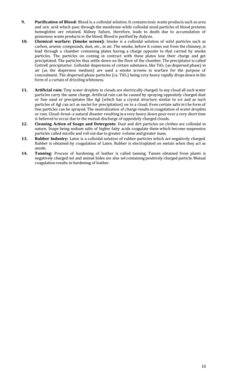 10
9. Purification of Blood: Blood is a colloidal solution. It contains toxic waste products such as urea
and uric acid which pass through the membrane while colloidal sized particles of blood proteins
hemoglobin are retained. Kidney failure, therefore, leads to death due to accumulation of
poisonous waste products in the blood. Blood is purified by dialysis.
10. Chemical warfare: (Smoke screen): Smoke is a colloidal solution of solid particles such as
carbon, arsenic compounds, dust, etc., in air. The smoke, before it comes out from the chimney, is
lead through a chamber containing plates having a charge opposite to that carried by smoke
particles. The particles on coming in contract with these plates lose their charge and get
precipitated. The particles thus settle down on the floor of the chamber. The precipitator is called
Cottrell precipitartor. Colloidal dispersions of certain substance, like TiO2 (as dispersed phase) in
air (as the dispersion medium) are used a smoke screens in warfare for the purpose of
concealment. The dispersed phase particles (i.e. TiO2) being very heavy rapidly drops down in the
form of a curtain of drizzling whiteness.
11. Artificial rain: Tiny water droplets in clouds are electrically charged. In any cloud all such water
particles carry the same charge. Artificial rain can be caused by spraying oppositely charged dust
or fine sand or precipitates like Agl (which has a crystal structure similar to ice and as such
particles of Agl can act as nuclei for precipitation) on to a cloud. Even certain salts in t he form of
fine particles can be sprayed. The neutralization of charge results in coagulation of water droplets
or rain. Cloud–brust–a natural disaster resulting in a very heavy down pour over a very short time
is believed to occur due to the mutual discharge of oppositely charged clouds.
12. Cleaning Action of Soaps and Detergents: Dust and dirt particles on clothes are colloidal in
nature. Soaps being sodium salts of higher fatty acids coagulate them which become suspension
particles called micelle and roll out due to greater volume and greater mass.
13. Rubber Industry: Latex is a colloidal solution of rubber particles which are negatively charged.
Rubber is obtained by coagulation of Latex. Rubber is electroplated on metals when they act as
anode.
14. Tanning: Process of hardening of leather is called tanning. Tannin obtained from plants is
negatively charged sol and animal hides are also sol containing positively charged particle. Mutual
coagulation results in hardening of leather.
 