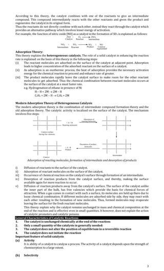 3
According to this theory, the catalyst combines with one of the reactants to give an intermediate
compound. This compound intermediately reacts with the other reactants and given the product and
regenerates the catalyst in its original form.
Thus the reactants do not directly combine with each other, instead they react through the catalyst which
provides an alternative pathway which involves lesser energy of activation.
For example, the function of nitric oxide [NO] as a catalyst in the formation of SO3 is explained as follows:
2NO + O2 2NO2
Catalyst Reactant Intermediate
NO2 + SO2 SO3 + NO
Intermediate Reactant Product Catalyst
regenerated
Adsorption Theory:
This theory explains the heterogeneous catalysis. The role of a solid catalyst in enhancing the reaction
rate is explained on the basis of this theory in the following steps:
(i) The reactant molecules are adsorbed on the surface of the catalyst at adjacent point. Adsorption
leads to higher concentration of the adsorbed reactant on the surface of a catalyst.
(ii) As adsorption is an exothermic process, the heat of adsorption provides the necessary activation
energy for the chemical reaction to proceed and enhance rate of greater.
(iii) The product molecules rapidly leave the catalyst surface to make room for the other reactant
molecules to get adsorbed. Thus the chemical combination between reactant molecules occurs at
the surface of the catalyst at a must faster rate.
e.g. Hydrogenation of ethane in presence of Ni
H – H + 2M  2M – H
C2H4 + 2M – H  C2H6 + 2M
Modern Adsorption Theory of Heterogeneous Catalysis
The modern adsorption theory is the combination of intermediate compound formation theory and the
old adsorption theory. The catalytic activity is localized on the surface of the catalyst. The mechanism
involves five steps:
O
O
O
O
O
O
Catalyst surface
having free valencies
+ A + B
Reacting molecuels
Adsorption of
reacting molecules O
O
O
O
O A
O B
O
O
O
O
O
O
Catalyst
+ A - B
Product
Desorption of product
molecules
O
O
O
O
O A
O B
|
Intermedaite
Adsorption of reacting molecules, formation of intermediate and desorption of products
i) Diffusion of reactants to the surface of the catalyst.
ii) Adsorption of reactant molecules on the surface of the catalyst.
iii) Occurrence of chemical reaction on the catalyst’s surface through formation of an intermediate.
iv) Desorption of reaction products from the catalyst surface, and thereby, making the surface
available again for more reaction to occur.
v) Diffusion of reaction products away from the catalyst’s surface. The surface of the catalyst unlike
the inner part of the bulk, has free valencies which provide the basis for chemical forces of
attraction. When a gas comes in contact with such a surface, its molecules are held up there due to
loose chemical combination. If different molecules are adsorbed side by side, they may react with
each other resulting in the formation of new molecules. Thus, formed molecules may evaporate
leaving the surface for the fresh reactant molecules.
This theory explain why the catalyst remains unchanged in mass and chemical composition at the
end of the reaction and is effective even in small quantities. It however, does not explain the action
of catalytic promoters and catalytic poisons.
General Characteristics of Catalytic Reactions
1. The catalyst is unchanged chemically at the end of the reaction:
2. Only a small quantity of the catalysts in generally needed:
3. The catalyst does not alter the position of equilibrium in a reversible reaction
4. The catalyst does not initiate the reaction
Important feature of solid catalysts
(a) Activity
It is ability of a catalyst to catalyse a process. The activity of a catalyst depends upon the strength of
chemisorption to a large extent.
(b) Selectivity
 