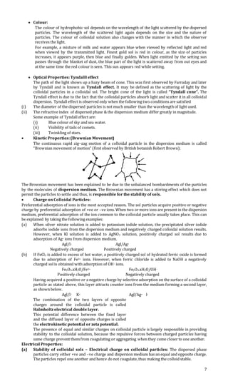 7
 Colour:
The colour of hydrophobic sol depends on the wavelength of the light scattered by the dispersed
particles. The wavelength of the scattered light again depends on the size and the nature of
particles. The colour of colloidal solution also changes with the manner in which the observer
receives the light.
For example, a mixture of milk and water appears blue when viewed by reflected light and red
when viewed by the transmitted light. Finest gold sol is red in colour, as the size of particles
increases, it appears purple, then blue and finally golden. When light emitted by the setting sun
passes through the blanket of dust, the blue part of the light is scattered away from out eyes and
at the same time the red colour is seen. This sun appears red while setting.
 Optical Properties: Tyndalll effect
The path of the light shows up a hazy beam of cone. This was first observed by Farraday and later
by Tyndall and is known as Tyndall effect. It may be defined as the scattering of light by the
colloidal particles in a colloidal sol. The bright cone of the light is called “Tyndall cone”. The
Tyndall effect is due to the fact that the colloidal particles absorb light and scatter it in all colloidal
dispersion. Tyndall effect is observed only when the following two conditions are satisfied
(i) The diameter of the dispersed particles is not much smaller than the wavelength of light used.
(ii) The refractive index of dispersed phase & the dispersion medium differ greatly in magnitude.
Some example of Tyndall effect are:
(i) Blue colour of sky and sea water.
(ii) Visibility of tails of comets.
(iii) Twinkling of stars.
 Kinetic Properties: (Brownian Movement)
The continuous rapid zig–zag motion of a colloidal particle in the dispersion medium is called
“Brownian movement of motion” (first observed by British botanish Robert Brown).
The Brownian movement has been explained to be due to the unbalanced bombardments of the particles
by the molecules of dispersion medium. The Brownian movement has a stirring effect which does not
permit the particles to settle and thus, is responsible for the stability of sols.
 Charge on Colloidal Particles:
Preferential adsorption of ions is the most accepted reason. The sol particles acquire positive or negative
charge by preferential adsorption of +ve or –ve ions. When two or more ions are present in the dispersion
medium, preferential adsorption of the ion common to the colloidal particle usually takes place. This can
be explained by taking the following examples:
(a) When silver nitrate solution is added to potassium iodide solution, the precipitated silver iodide
adsorbs iodide ions from the dispersion medium and negatively charged colloidal solution results.
However, when Kl solution is added to AgNO3 solution, positively charged sol results due to
adsorption of Ag+ ions from dispersion medium.
Agl/l– Agl/Ag+
Negatively charged Positively charged
(b) If FeCl3 is added to excess of hot water, a positively charged sol of hydrated ferric oxide is formed
due to adsorption of Fe3+ ions. However, when ferric chloride is added to NaOH a negatively
charged sol is obtained with adsorption of OH– ions.
Fe2O3.xH2O/Fe3+ Fe2O3.xH2O/OH–
Positively charged Negatively charged
Having acquired a positive or a negative charge by selective adsorption on the surface of a colloidal
particle as stated above, this layer attracts counter ions from the medium forming a second layer,
as shown below.
Agl/l– K+ Agl/Ag+ l–
The combination of the two layers of opposite
charges around the colloidal particle is called
Halmholtz electrical double layer.
This potential difference between the fixed layer
and the diffused layer of opposite charges is called
the electrokinetic potential or zeta potential.
The presence of equal and similar charges on colloidal particle is largely responsible in providing
stability to the colloidal solution, because the repulsive forces between charged particles having
same charge prevent them from coagulating or aggregating when they come closer to one another.
Electrical Properties:
(a) Stability of colloidal sols – Electrical charge on colloidal particles: The dispersed phase
particles carry either +ve and –ve charge and dispersion medium has an equal and opposite charge.
The particles repel one another and hence do not coagulate, thus making the colloid stable.
 