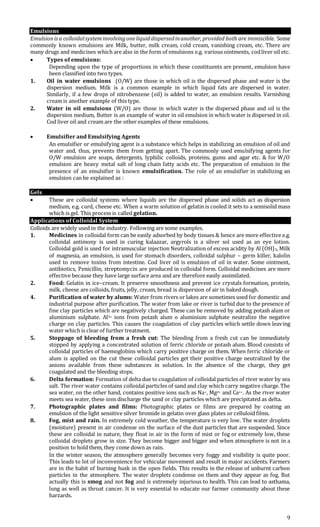 9
Emulsions
Emulsionisa colloidalsysteminvolvingoneliquiddispersedinanother, provided both are immiscible. Some
commonly known emulsions are Milk, butter, milk cream, cold cream, vanishing cream, etc. There are
many drugs and medicines which are also in the form of emulsions e.g. various ointments, codliver oil etc.
 Types of emulsions:
Depending upon the type of proportions in which these constituents are present, emulsion have
been classified into two types.
1. Oil in water emulsions (O/W) are those in which oil is the dispersed phase and water is the
dispersion medium. Milk is a common example in which liquid fats are dispersed in water.
Similarly, if a few drops of nitrobenzene (oil) is added to water, an emulsion results. Varnishing
cream is another example of this type.
2. Water in oil emulsions (W/O) are those in which water is the dispersed phase and oil is the
dispersion medium, Butter is an example of water in oil emulsion in which water is dispersed in oil.
Cod liver oil and cream are the other examples of these emulsions.
 Emulsifier and Emulsifying Agents
An emulsifier or emulsifying agent is a substance which helps in stabilizing an emulsion of oil and
water and, thus, prevents them from getting apart. The commonly used emulsifying agents for
O/W emulsion are soaps, detergents, lyphilic colloids, proteins, gums and agar etc. & for W/O
emulsion are heavy metal salt of long chain fatty acids etc. The preparation of emulsion in the
presence of an emulsifier is known emulsification. The role of an emulsifier in stabilizing an
emulsion can be explained as :
Gels
 These are colloidal systems where liquids are the dispersed phase and solids act as dispersion
medium, e.g. curd, cheese etc. When a warm solution of gelatin is cooled it sets to a semisolid mass
which is gel. This process is called gelation.
Applications of Colloidal System
Colloids are widely used in the industry. Following are some examples.
1. Medicines in colloidal form can be easily adsorbed by body tissues & hence are more effective e.g.
colloidal antimony is used in curing kalaazar, argyrols is a silver sol used as an eye lotion.
Colloidal gold is used for intramuscular injection Neutralization of excess acidity by Al (OH)3, Milk
of magnesia, an emulsion, is used for stomach disorders, colloidal sulphur – germ killer, kalolin
used to remove toxins from intestine. Cod liver oil is emulsion of oil in water. Some ointment,
antibiotics, Penicillin, streptomycin are produced in colloidal form. Colloidal medicines are more
effective because they have large surface area and are therefore easily assimilated.
2. Food: Gelatin in ice–cream. It preserve smoothness and prevent ice crystals formation, protein,
milk, cheese are colloids, fruits, jelly, cream, bread is dispersion of air in baked dough.
4. Purification of water by alums: Water from rivers or lakes are sometimes used for domestic and
industrial purpose after purification. The water from lake or river is turbid due to the presence of
fine clay particles which are negatively charged. These can be removed by adding potash alum or
aluminium sulphate. Al3+ ions from potash alum o aluminium sulphate neutralize the negative
charge on clay particles. This causes the coagulation of clay particles which settle down leaving
water which is clear of further treatment.
5. Stoppage of bleeding from a fresh cut: The bleeding from a fresh cut can be immediately
stopped by applying a concentrated solution of ferric chloride or potash alum. Blood consists of
colloidal particles of haemoglobins which carry positive charge on them. When ferric chloride or
alum is applied on the cut these colloidal particles get their positive charge neutralized by the
anions available from these substances in solution. In the absence of the charge, they get
coagulated and the bleeding stops.
6. Delta formation: Formation of delta due to coagulation of colloidal particles of river water by sea
salt. The river water contains colloidal particles of sand and clay which carry negative charge. The
sea water, on the other hand, contains positive ions such as Na+, Mg2+ and Ca++. As the river water
meets sea water, these ions discharge the sand or clay particles which are precipitated as delta.
7. Photographic plates and films: Photographic plates or films are prepared by coating an
emulsion of the light sensitive silver bromide in gelatin over glass plates or celluloid films.
8. Fog, mist and rain. In extremely cold weather, the temperature is very low. The water droplets
(moisture) present in air condense on the surface of the dust particles that are suspended. Since
these are colloidal in nature, they float in air in the form of mist or fog or extremely low, these
colloidal droplets grow in size. They become bigger and bigger and when atmosphere is not in a
position to hold them, they come down as rain.
In the winter season, the atmosphere generally becomes very foggy and visibility is quite poor.
This leads to lot of inconvenience for vehicular movement and result in major accidents. Farmers
are in the habit of burning husk in the open fields. This results in the release of unburnt carbon
particles in the atmosphere. The water droplets condense on them and they appear as fog. But
actually this is smog and not fog and is extremely injurious to health. This can lead to asthama,
lung as well as throat cancer. It is very essential to educate our farmer community about these
harzards.
 
