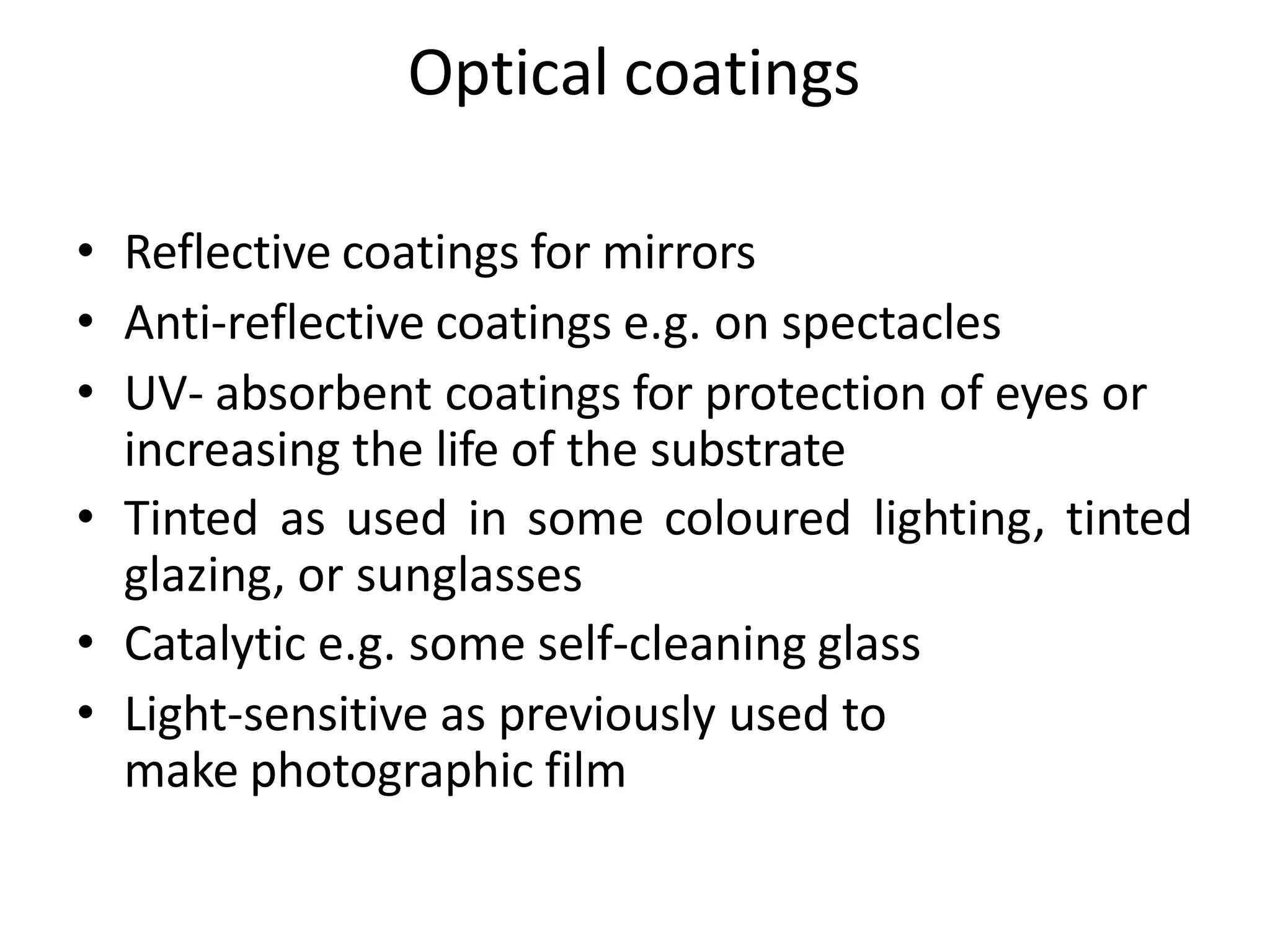 Optical coatings
• Reflective coatings for mirrors
• Anti-reflective coatings e.g. on spectacles
• UV- absorbent coatings for protection of eyes or
increasing the life of the substrate
• Tinted as used in some coloured lighting, tinted
glazing, or sunglasses
• Catalytic e.g. some self-cleaning glass
• Light-sensitive as previously used to
make photographic film
 
