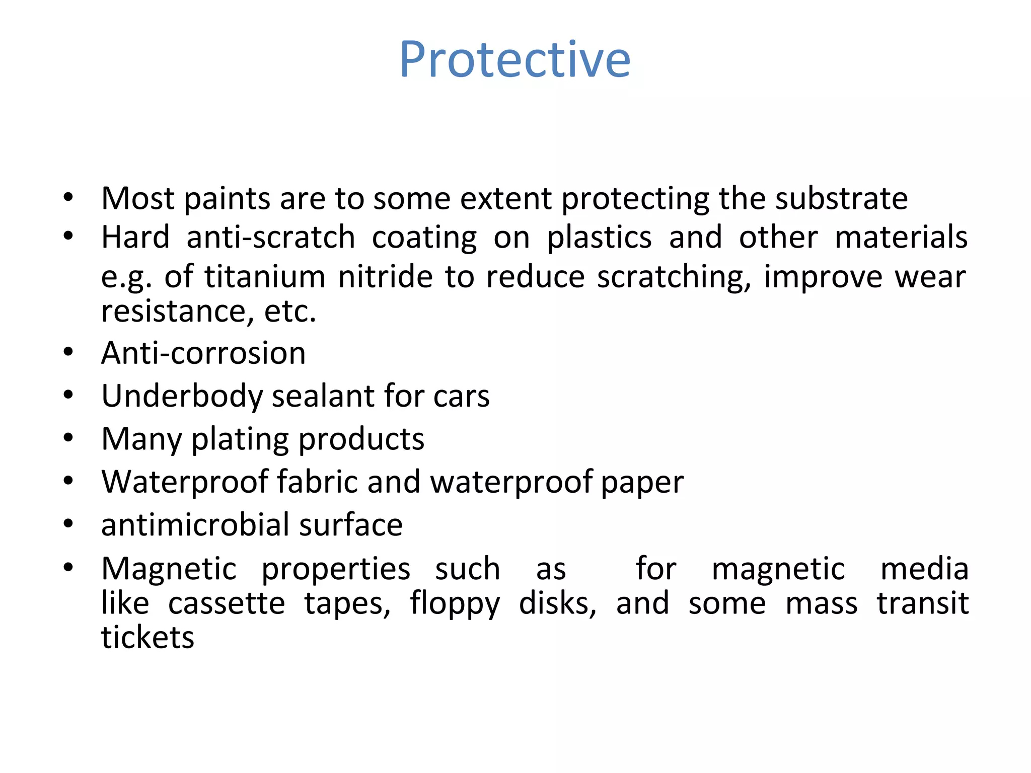 Protective
• Most paints are to some extent protecting the substrate
• Hard anti-scratch coating on plastics and other materials
e.g. of titanium nitride to reduce scratching, improve wear
resistance, etc.
• Anti-corrosion
• Underbody sealant for cars
• Many plating products
• Waterproof fabric and waterproof paper
• antimicrobial surface
• Magnetic properties such as for magnetic media
like cassette tapes, floppy disks, and some mass transit
tickets
 