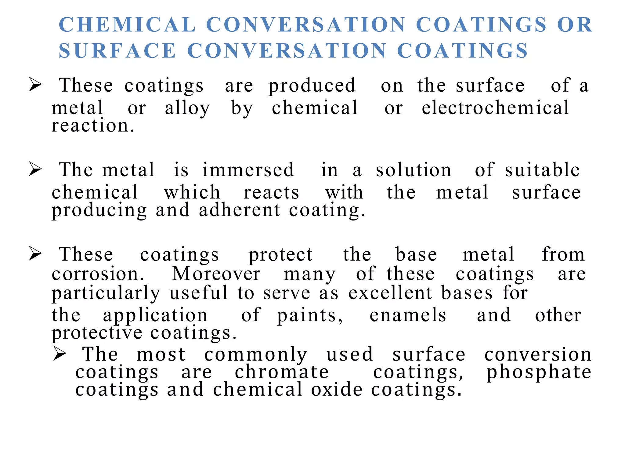 CHEMICAL CONVERSATION COATINGS OR
SURFACE CONVERSATION COATINGS
 These coatings are produced on the surface of a
metal or alloy by chemical or electrochemical
reaction.
 The metal is immersed in a solution of suitable
chemical which reacts with the metal surface
producing and adherent coating.
 These coatings protect the base metal from
corrosion. Moreover many of these coatings are
particularly useful to serve as excellent bases for
the application of paints, enamels and other
protective coatings.
 The most commonly used surface conversion
coatings are chromate coatings, phosphate
coatings and chemical oxide coatings.
 