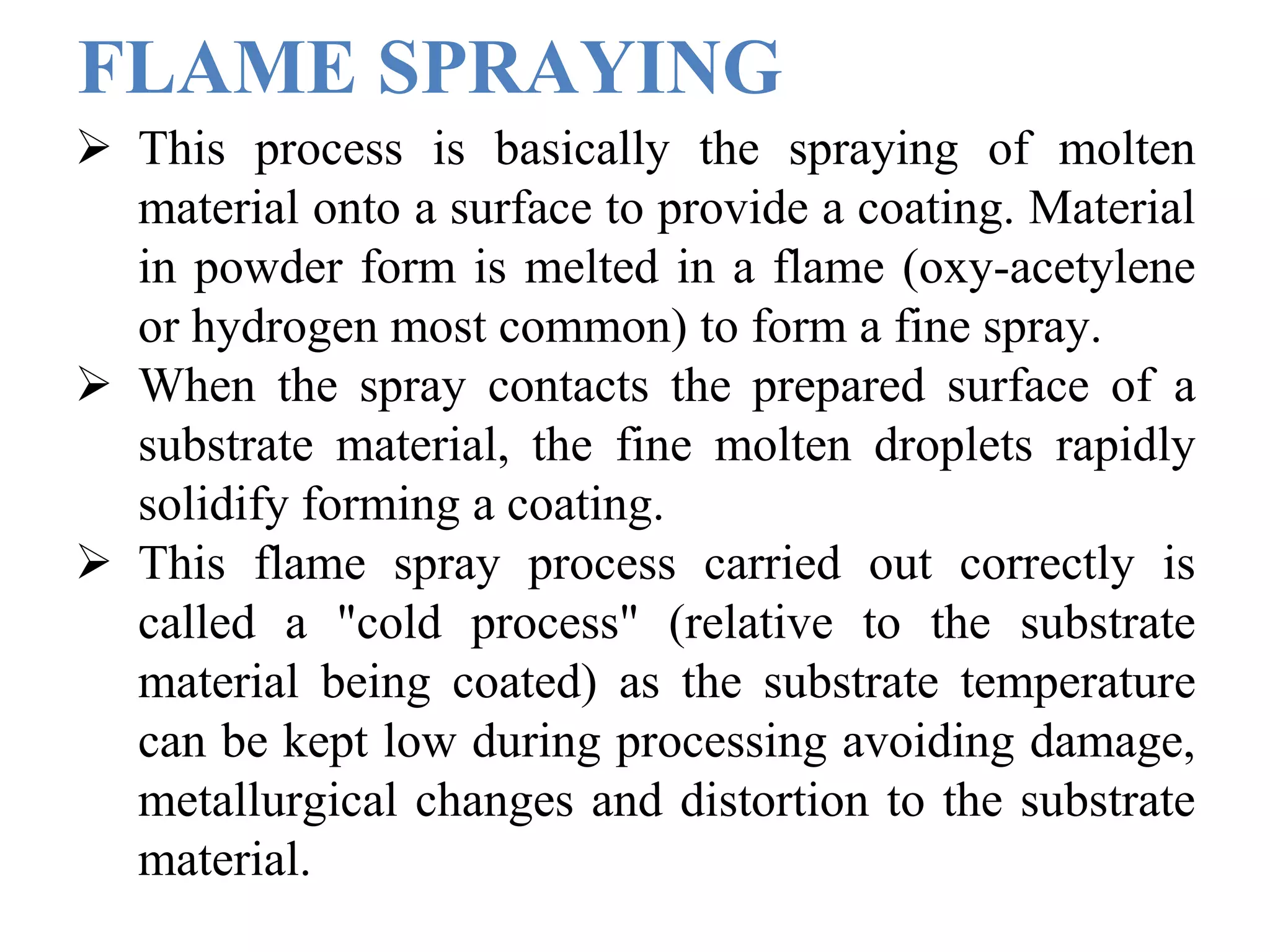 FLAME SPRAYING
 This process is basically the spraying of molten
material onto a surface to provide a coating. Material
in powder form is melted in a flame (oxy-acetylene
or hydrogen most common) to form a fine spray.
 When the spray contacts the prepared surface of a
substrate material, the fine molten droplets rapidly
solidify forming a coating.
 This flame spray process carried out correctly is
called a "cold process" (relative to the substrate
material being coated) as the substrate temperature
can be kept low during processing avoiding damage,
metallurgical changes and distortion to the substrate
material.
 