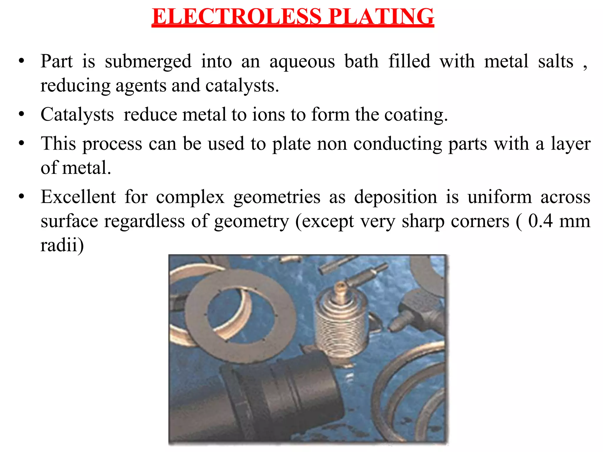 ELECTROLESS PLATING
• Part is submerged into an aqueous bath filled with metal salts ,
reducing agents and catalysts.
• Catalysts reduce metal to ions to form the coating.
• This process can be used to plate non conducting parts with a layer
of metal.
• Excellent for complex geometries as deposition is uniform across
surface regardless of geometry (except very sharp corners ( 0.4 mm
radii)
 