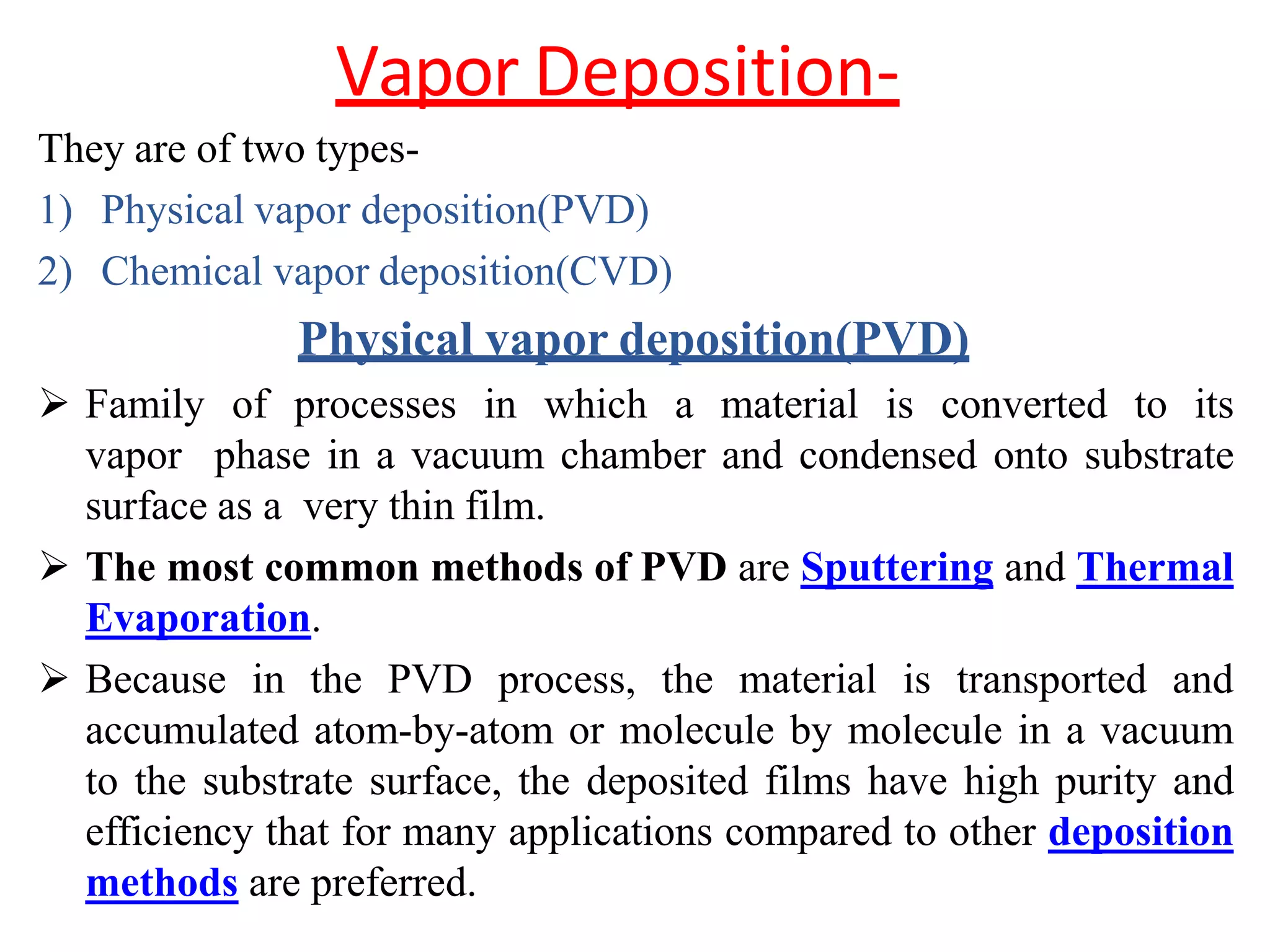 Vapor Deposition-
They are of two types-
1) Physical vapor deposition(PVD)
2) Chemical vapor deposition(CVD)
Physical vapor deposition(PVD)
 Family of processes in which a material is converted to its
vapor phase in a vacuum chamber and condensed onto substrate
surface as a very thin film.
 The most common methods of PVD are Sputtering and Thermal
Evaporation.
 Because in the PVD process, the material is transported and
accumulated atom-by-atom or molecule by molecule in a vacuum
to the substrate surface, the deposited films have high purity and
efficiency that for many applications compared to other deposition
methods are preferred.
 