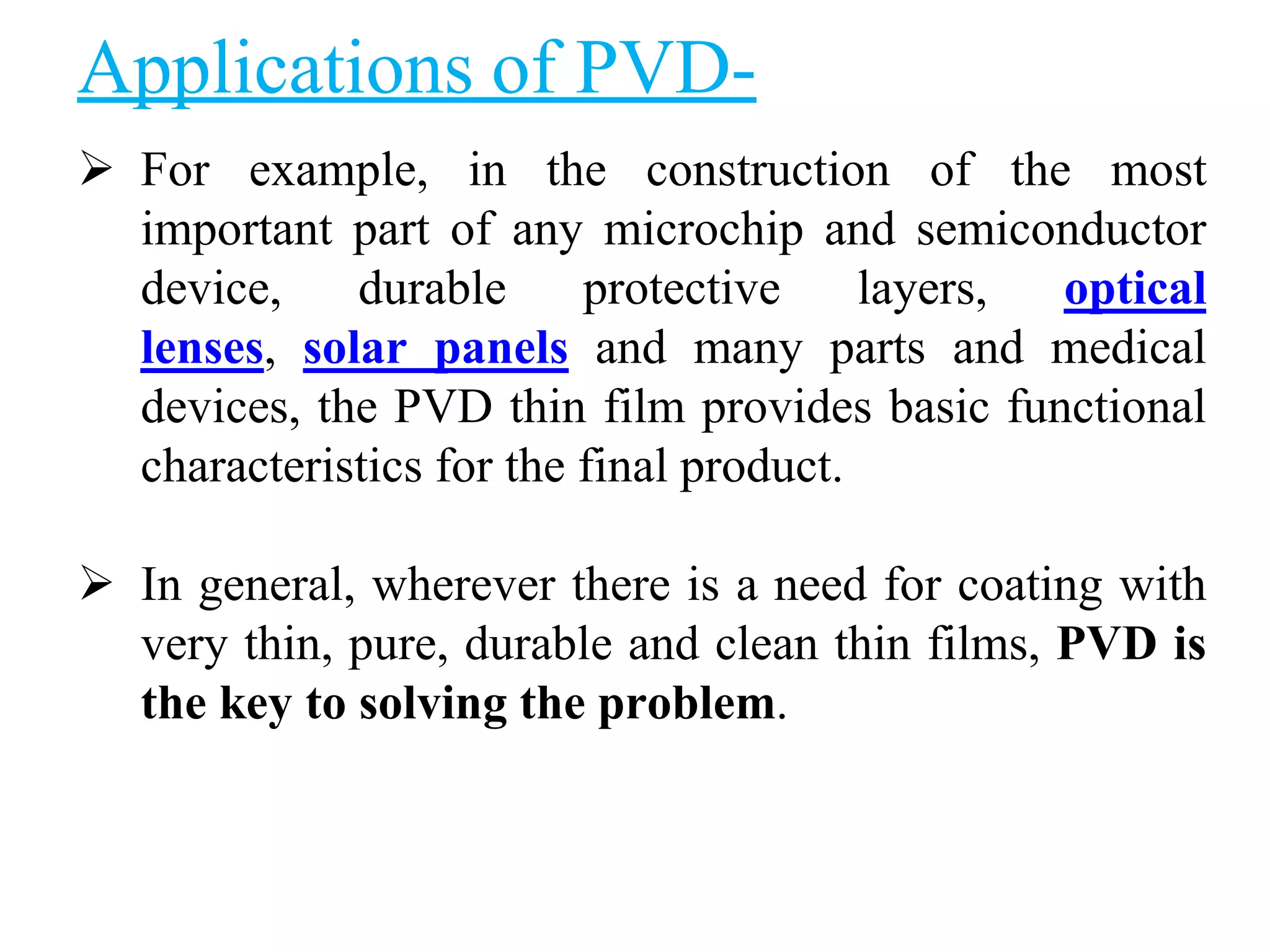 Applications of PVD-
 For example, in the construction of the most
important part of any microchip and semiconductor
device, durable protective layers, optical
lenses, solar panels and many parts and medical
devices, the PVD thin film provides basic functional
characteristics for the final product.
 In general, wherever there is a need for coating with
very thin, pure, durable and clean thin films, PVD is
the key to solving the problem.
 