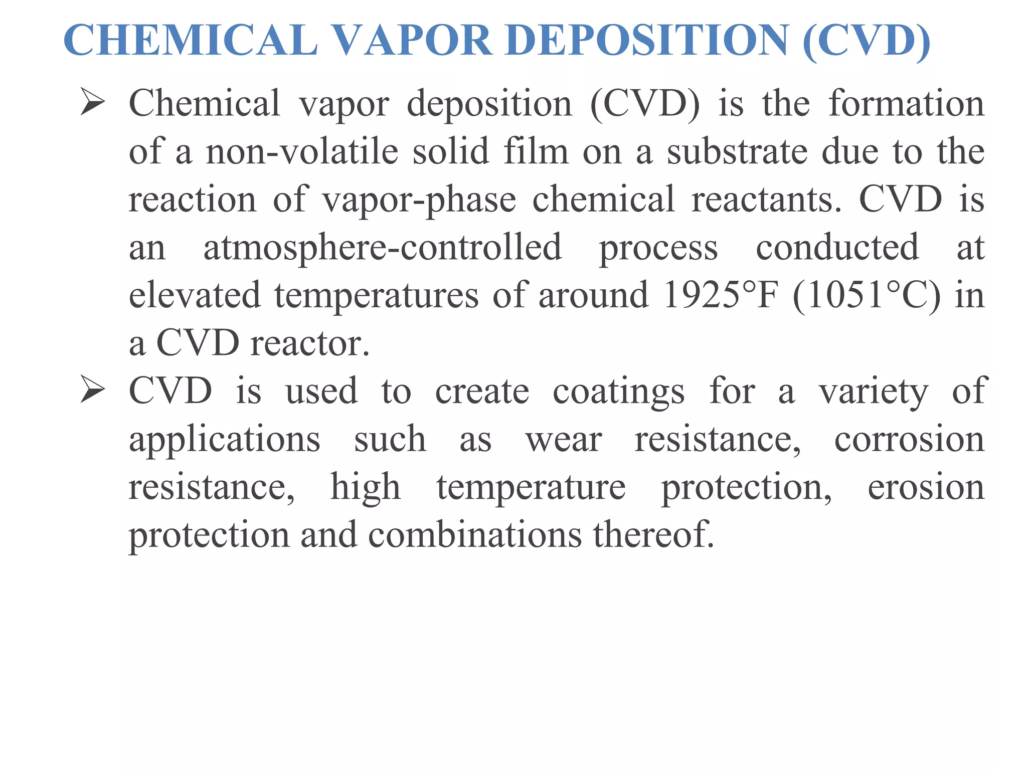  Chemical vapor deposition (CVD) is the formation
of a non-volatile solid film on a substrate due to the
reaction of vapor-phase chemical reactants. CVD is
an atmosphere-controlled process conducted at
elevated temperatures of around 1925°F (1051°C) in
a CVD reactor.
 CVD is used to create coatings for a variety of
applications such as wear resistance, corrosion
resistance, high temperature protection, erosion
protection and combinations thereof.
CHEMICAL VAPOR DEPOSITION (CVD)
 