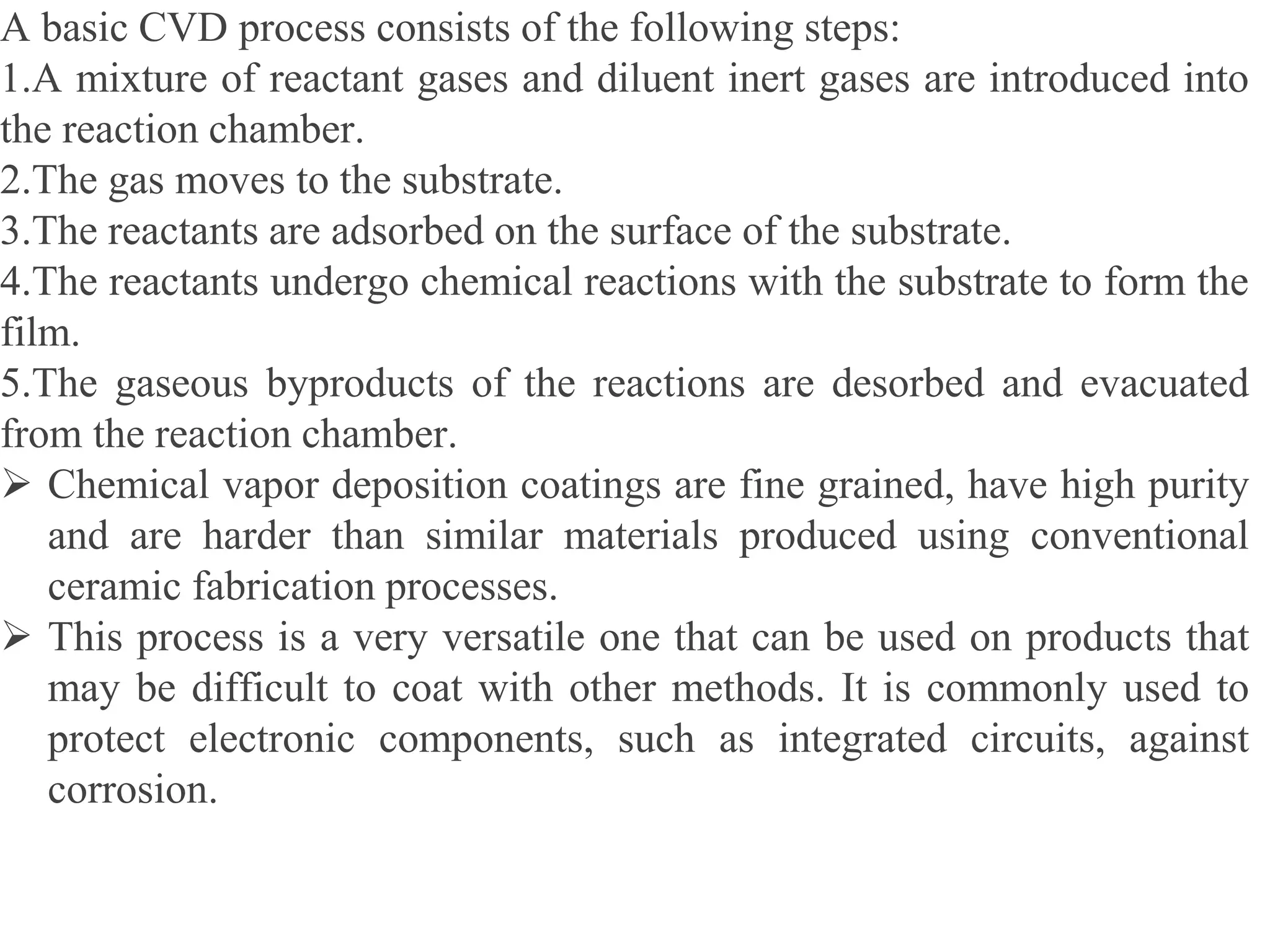 A basic CVD process consists of the following steps:
1.A mixture of reactant gases and diluent inert gases are introduced into
the reaction chamber.
2.The gas moves to the substrate.
3.The reactants are adsorbed on the surface of the substrate.
4.The reactants undergo chemical reactions with the substrate to form the
film.
5.The gaseous byproducts of the reactions are desorbed and evacuated
from the reaction chamber.
 Chemical vapor deposition coatings are fine grained, have high purity
and are harder than similar materials produced using conventional
ceramic fabrication processes.
 This process is a very versatile one that can be used on products that
may be difficult to coat with other methods. It is commonly used to
protect electronic components, such as integrated circuits, against
corrosion.
 