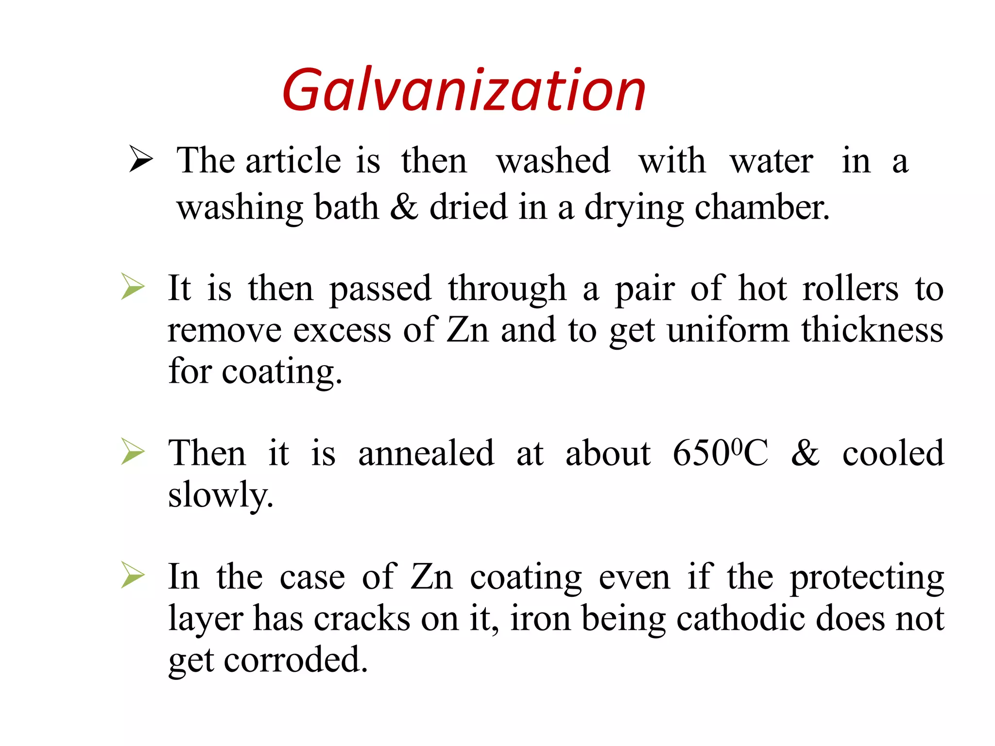 Galvanization
 The article is then washed with water in a
washing bath & dried in a drying chamber.
 It is then passed through a pair of hot rollers to
remove excess of Zn and to get uniform thickness
for coating.
 Then it is annealed at about 6500C & cooled
slowly.
 In the case of Zn coating even if the protecting
layer has cracks on it, iron being cathodic does not
get corroded.
 