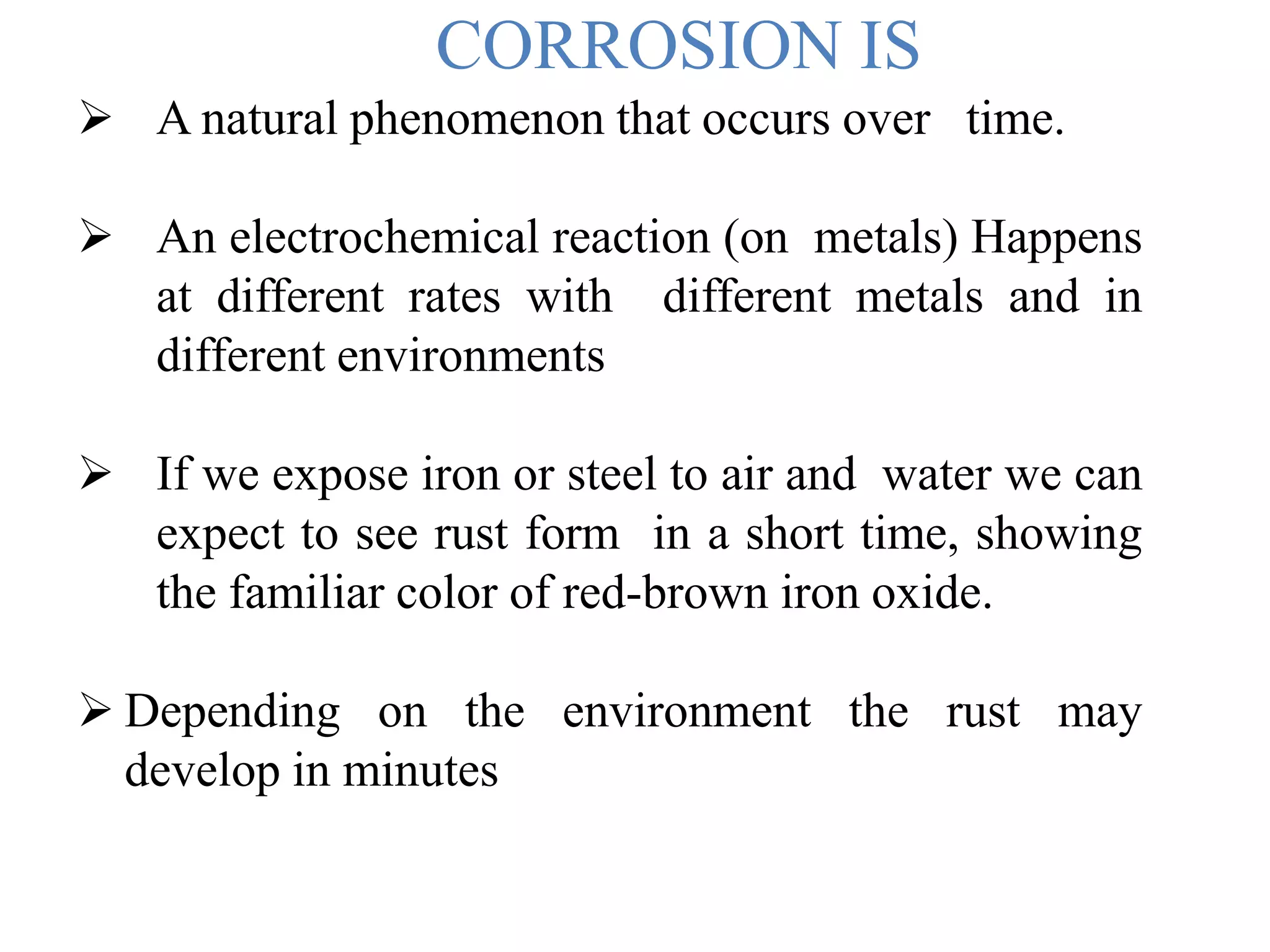 CORROSION IS
 A natural phenomenon that occurs over time.
 An electrochemical reaction (on metals) Happens
at different rates with different metals and in
different environments
 If we expose iron or steel to air and water we can
expect to see rust form in a short time, showing
the familiar color of red-brown iron oxide.
 Depending on the environment the rust may
develop in minutes
 