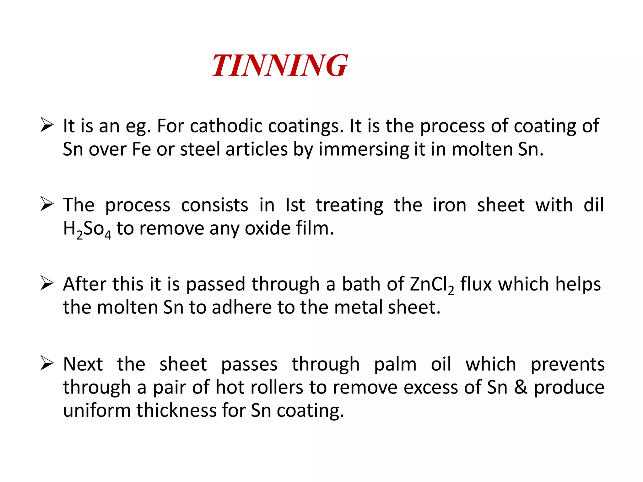  It is an eg. For cathodic coatings. It is the process of coating of
Sn over Fe or steel articles by immersing it in molten Sn.
 The process consists in Ist treating the iron sheet with dil
H2So4 to remove any oxide film.
 After this it is passed through a bath of ZnCl2 flux which helps
the molten Sn to adhere to the metal sheet.
 Next the sheet passes through palm oil which prevents
through a pair of hot rollers to remove excess of Sn & produce
uniform thickness for Sn coating.
TINNING
 