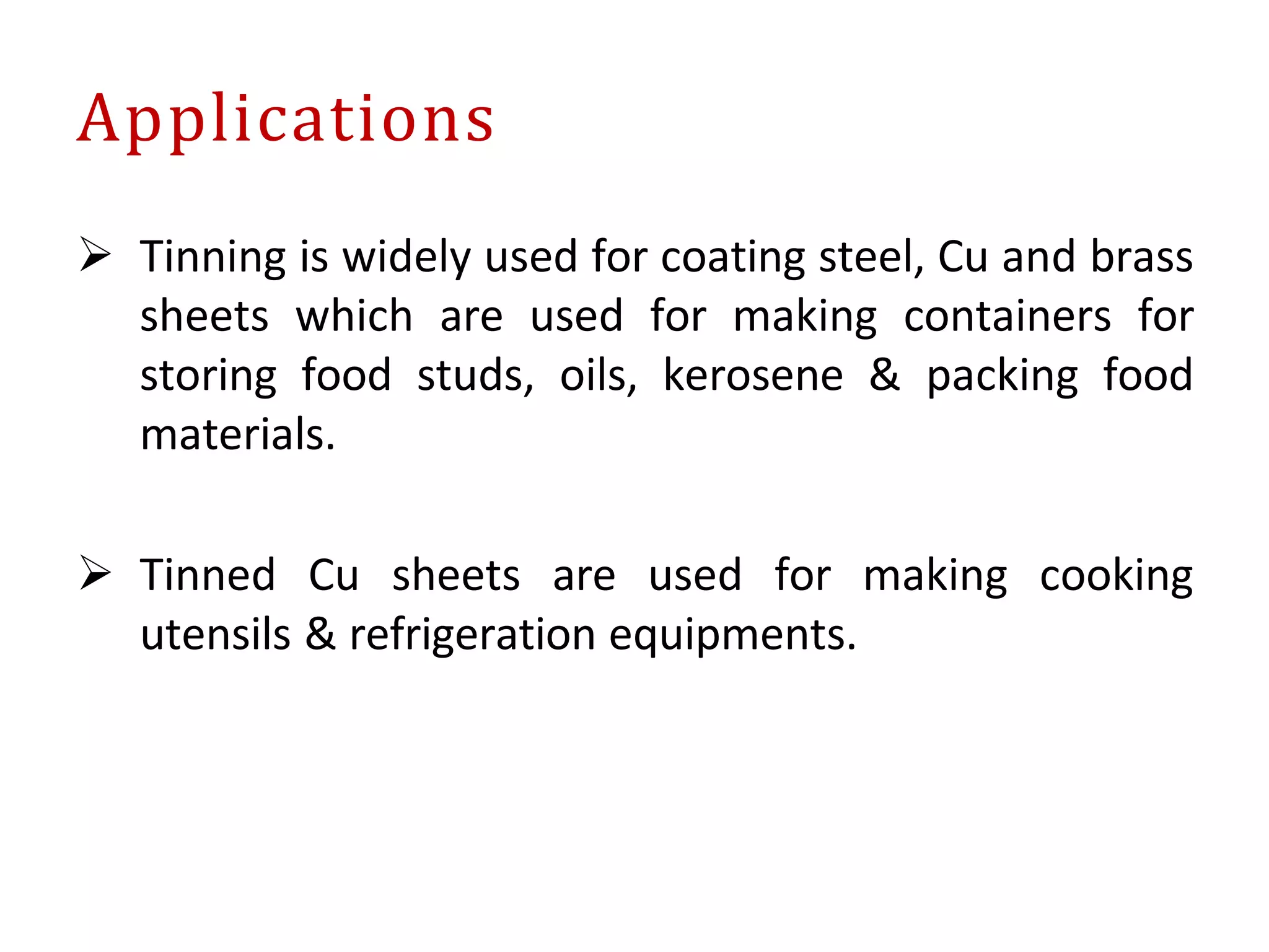  Tinning is widely used for coating steel, Cu and brass
sheets which are used for making containers for
storing food studs, oils, kerosene & packing food
materials.
 Tinned Cu sheets are used for making cooking
utensils & refrigeration equipments.
Applications
 