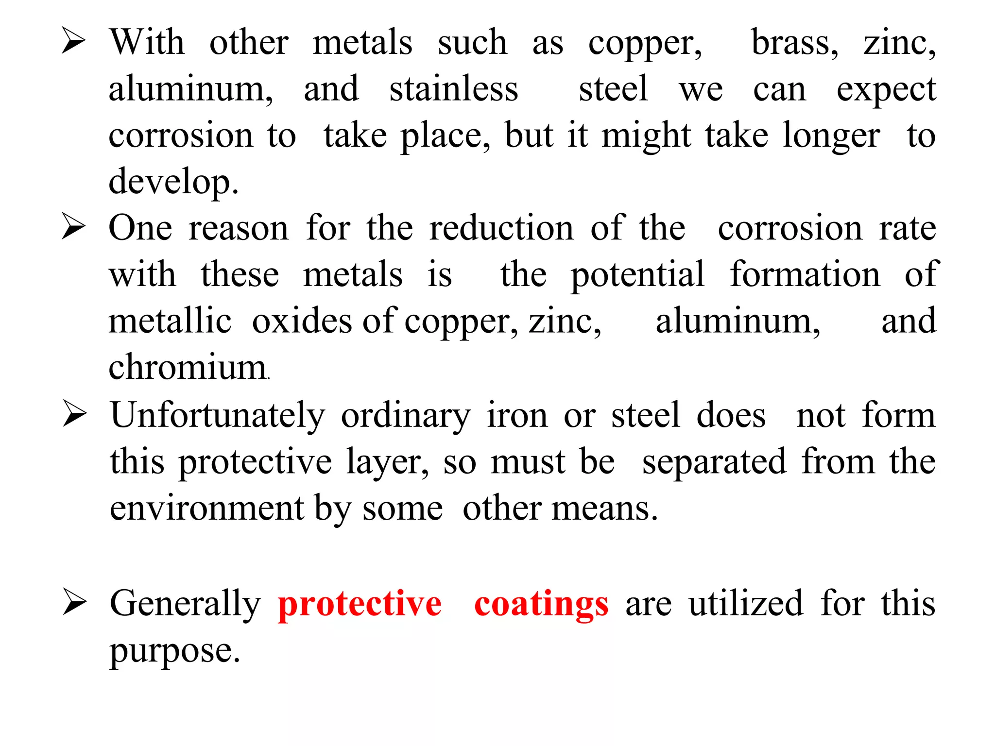  With other metals such as copper, brass, zinc,
aluminum, and stainless steel we can expect
corrosion to take place, but it might take longer to
develop.
 One reason for the reduction of the corrosion rate
with these metals is the potential formation of
metallic oxides of copper, zinc, aluminum, and
chromium.
 Unfortunately ordinary iron or steel does not form
this protective layer, so must be separated from the
environment by some other means.
 Generally protective coatings are utilized for this
purpose.
 