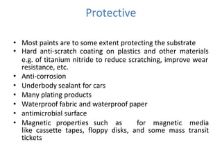 Protective
• Most paints are to some extent protecting the substrate
• Hard anti-scratch coating on plastics and other materials
e.g. of titanium nitride to reduce scratching, improve wear
resistance, etc.
• Anti-corrosion
• Underbody sealant for cars
• Many plating products
• Waterproof fabric and waterproof paper
• antimicrobial surface
• Magnetic properties such as for magnetic media
like cassette tapes, floppy disks, and some mass transit
tickets
 