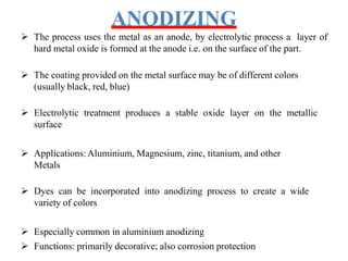 ANODIZING
 The process uses the metal as an anode, by electrolytic process a layer of
hard metal oxide is formed at the anode i.e. on the surface of the part.
 The coating provided on the metal surface may be of different colors
(usually black, red, blue)
 Electrolytic treatment produces a stable oxide layer on the metallic
surface
 Applications:Aluminium, Magnesium, zinc, titanium, and other
Metals
 Dyes can be incorporated into anodizing process to create a wide
variety of colors
 Especially common in aluminium anodizing
 Functions: primarily decorative; also corrosion protection
 