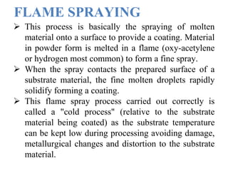 FLAME SPRAYING
 This process is basically the spraying of molten
material onto a surface to provide a coating. Material
in powder form is melted in a flame (oxy-acetylene
or hydrogen most common) to form a fine spray.
 When the spray contacts the prepared surface of a
substrate material, the fine molten droplets rapidly
solidify forming a coating.
 This flame spray process carried out correctly is
called a "cold process" (relative to the substrate
material being coated) as the substrate temperature
can be kept low during processing avoiding damage,
metallurgical changes and distortion to the substrate
material.
 