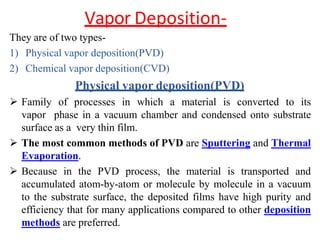 Vapor Deposition-
They are of two types-
1) Physical vapor deposition(PVD)
2) Chemical vapor deposition(CVD)
Physical vapor deposition(PVD)
 Family of processes in which a material is converted to its
vapor phase in a vacuum chamber and condensed onto substrate
surface as a very thin film.
 The most common methods of PVD are Sputtering and Thermal
Evaporation.
 Because in the PVD process, the material is transported and
accumulated atom-by-atom or molecule by molecule in a vacuum
to the substrate surface, the deposited films have high purity and
efficiency that for many applications compared to other deposition
methods are preferred.
 