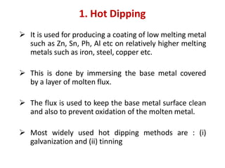  It is used for producing a coating of low melting metal
such as Zn, Sn, Ph, Al etc on relatively higher melting
metals such as iron, steel, copper etc.
 This is done by immersing the base metal covered
by a layer of molten flux.
 The flux is used to keep the base metal surface clean
and also to prevent oxidation of the molten metal.
 Most widely used hot dipping methods are : (i)
galvanization and (ii) tinning
1. Hot Dipping
 