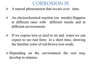CORROSION IS
 A natural phenomenon that occurs over time.
 An electrochemical reaction (on metals) Happens
at different rates with different metals and in
different environments
 If we expose iron or steel to air and water we can
expect to see rust form in a short time, showing
the familiar color of red-brown iron oxide.
 Depending on the environment the rust may
develop in minutes
 