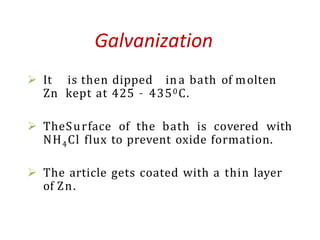  It is then dipped in a bath of molten
Zn kept at 425 – 4350C.
 TheSurface of the bath is covered with
NH4Cl flux to prevent oxide formation.
 The article gets coated with a thin layer
of Zn.
Galvanization
 