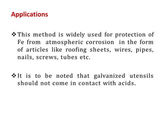 Applications
This method is widely used for protection of
Fe from atmospheric corrosion in the form
of articles like roofing sheets, wires, pipes,
nails, screws, tubes etc.
It is to be noted that galvanized utensils
should not come in contact with acids.
 