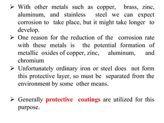  With other metals such as copper, brass, zinc,
aluminum, and stainless steel we can expect
corrosion to take place, but it might take longer to
develop.
 One reason for the reduction of the corrosion rate
with these metals is the potential formation of
metallic oxides of copper, zinc, aluminum, and
chromium.
 Unfortunately ordinary iron or steel does not form
this protective layer, so must be separated from the
environment by some other means.
 Generally protective coatings are utilized for this
purpose.
 