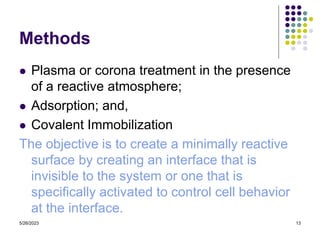 5/26/2023 13
Methods
 Plasma or corona treatment in the presence
of a reactive atmosphere;
 Adsorption; and,
 Covalent Immobilization
The objective is to create a minimally reactive
surface by creating an interface that is
invisible to the system or one that is
specifically activated to control cell behavior
at the interface.
 