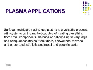 5/26/2023 15
PLASMA APPLICATIONS
Surface modification using gas plasma is a versatile process,
with systems on the market capable of treating everything
from small components like hubs or balloons up to very large
and complex substrates, from fibers, nonwovens, wovens,
and paper to plastic foils and metal and ceramic parts
 