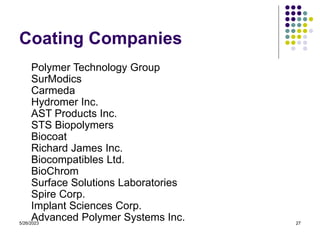 5/26/2023 27
Coating Companies
Polymer Technology Group
SurModics
Carmeda
Hydromer Inc.
AST Products Inc.
STS Biopolymers
Biocoat
Richard James Inc.
Biocompatibles Ltd.
BioChrom
Surface Solutions Laboratories
Spire Corp.
Implant Sciences Corp.
Advanced Polymer Systems Inc.
 