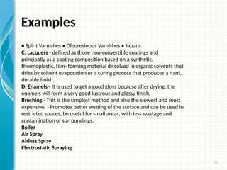 18
Examples
• Spirit Varnishes • Oleoresinous Varnishes • Japans
C. Lacquers - defined as those non-convertible coatings and
principally as a coating composition based on a synthetic,
thermoplastic, film- forming material dissolved in organic solvents that
dries by solvent evaporation or a curing process that produces a hard,
durable finish.
D. Enamels - It is used to get a good gloss because after drying, the
enamels will form a very good lustrous and glossy finish.
Brushing - This is the simplest method and also the slowest and most
expensive. - Promotes better wetting of the surface and can be used in
restricted spaces, be useful for small areas, with less wastage and
contamination of surroundings.
Roller
Air Spray
Airless Spray
Electrostatic Spraying
 