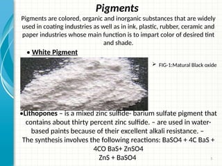 5
Pigments
Pigments are colored, organic and inorganic substances that are widely
used in coating industries as well as in ink, plastic, rubber, ceramic and
paper industries whose main function is to impart color of desired tint
and shade.
•Lithopones – is a mixed zinc sulfide- barium sulfate pigment that
contains about thirty percent zinc sulfide. – are used in water-
based paints because of their excellent alkali resistance. –
The synthesis involves the following reactions: BaSO4 + 4C BaS +
4CO BaS+ ZnSO4
ZnS + BaSO4
• White Pigment
 FIG-1:Matural Black oxide
 