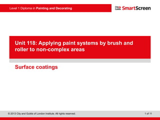 Level 1 Diploma in Painting and Decorating
© 2013 City and Guilds of London Institute. All rights reserved. 1 of 11
PowerPoint
presentationSurface coatings
Unit 118: Applying paint systems by brush and
roller to non-complex areas
 