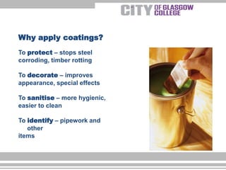 To protect – stops steel
corroding, timber rotting
To decorate – improves
appearance, special effects
To sanitise – more hygienic,
easier to clean
To identify – pipework and
other
items
Why apply coatings?
 