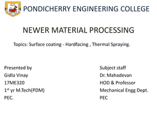 NEWER MATERIAL PROCESSING
Presented by
Gidla Vinay
17ME320
1st yr M.Tech(PDM)
PEC.
Subject staff
Dr. Mahadevan
HOD & Professor
Mechanical Engg Dept.
PEC
Topics: Surface coating - Hardfacing , Thermal Spraying.
PONDICHERRY ENGINEERING COLLEGE
 